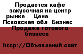 Продается кафе-закусочная на центр.рынке. › Цена ­ 120 000 - Псковская обл. Бизнес » Продажа готового бизнеса   